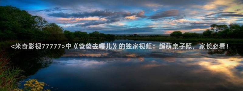 神马电影网之秋霞影院：<米奇影视77777>中《爸爸去哪儿》的独家视频：超萌亲子照，家长必看！